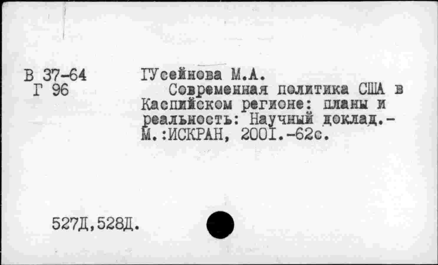 ﻿В 37-64
Г 96
ГУсейнова М.А.
Современная политика США. в Каспийском регионе: планы и реальность: Научный доклад.-М. :ИСКРАН, 2001.-62с.
527Д
528Д.